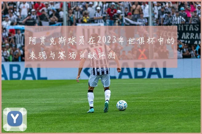 阿贾克斯球员在2023年世俱杯中的表现与赛场贡献评测
