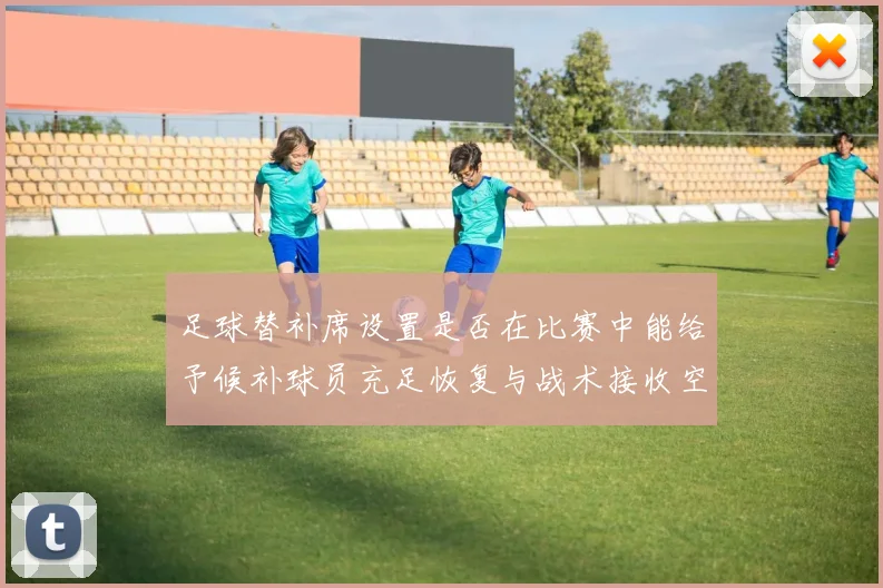 足球替补席设置是否在比赛中能给予候补球员充足恢复与战术接收空间