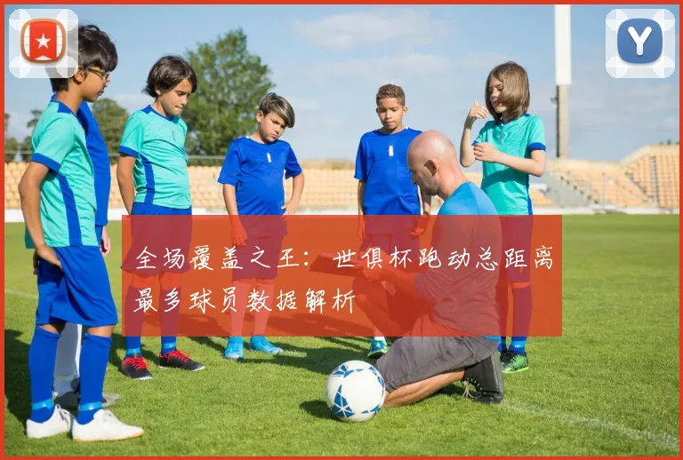 全场覆盖之王：世俱杯跑动总距离最多球员数据解析