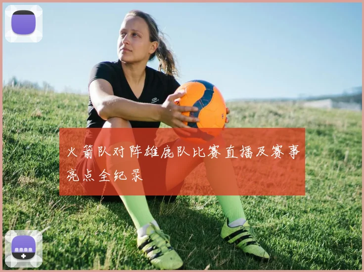 火箭队对阵雄鹿队比赛直播及赛事亮点全纪录